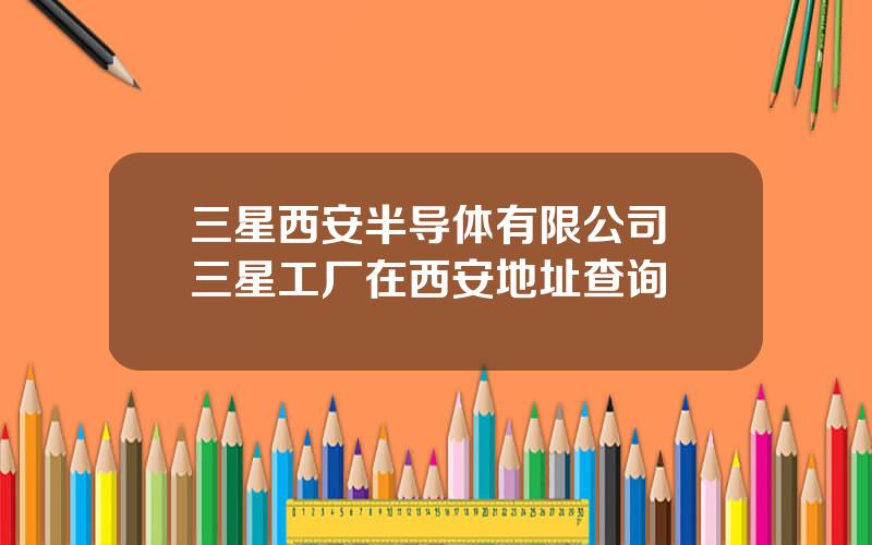 三星西安半导体有限公司 三星工厂在西安地址查询